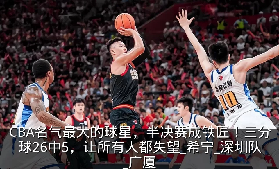 CBA名气最大的球星，半决赛成铁匠！三分球26中5，让所有人都失望_希宁_深圳队_广厦